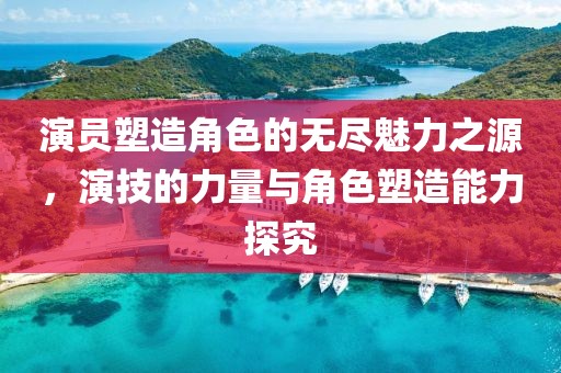 演员塑造角色的无尽魅力之源，演技的力量与角色塑造能力探究