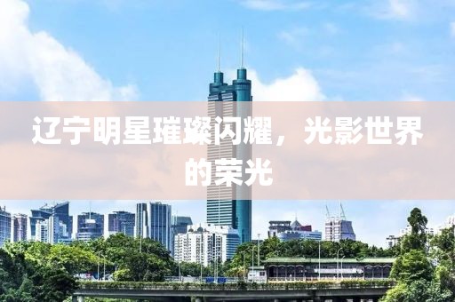 辽宁明星璀璨闪耀，光影世界的荣光