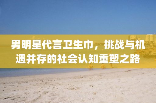 男明星代言卫生巾，挑战与机遇并存的社会认知重塑之路