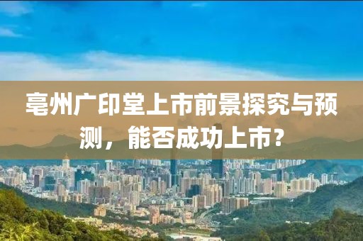 亳州广印堂上市前景探究与预测，能否成功上市？