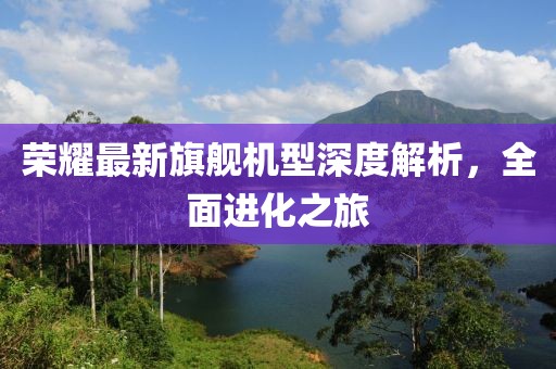 荣耀最新旗舰机型深度解析，全面进化之旅