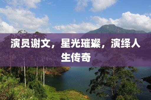 演员谢文，星光璀璨，演绎人生传奇