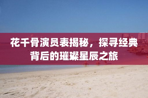 花千骨演员表揭秘，探寻经典背后的璀璨星辰之旅