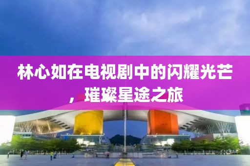 林心如在电视剧中的闪耀光芒，璀璨星途之旅