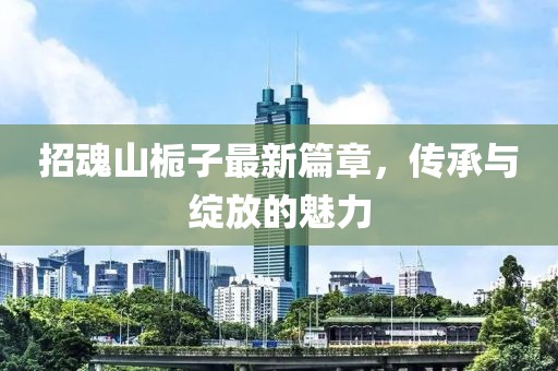 招魂山栀子最新篇章，传承与绽放的魅力