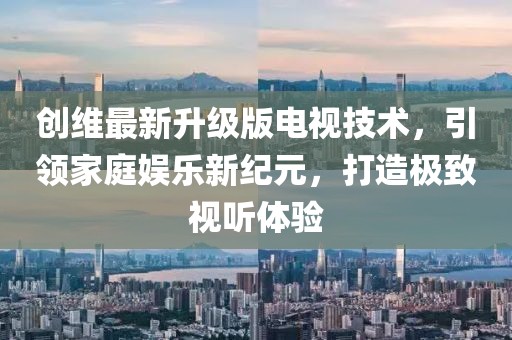 创维最新升级版电视技术，引领家庭娱乐新纪元，打造极致视听体验