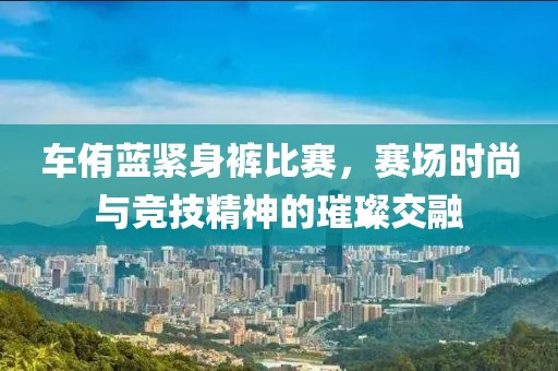 车侑蓝紧身裤比赛，赛场时尚与竞技精神的璀璨交融