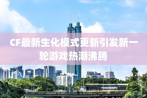 CF最新生化模式更新引发新一轮游戏热潮沸腾