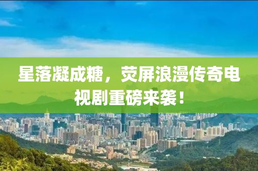 星落凝成糖，荧屏浪漫传奇电视剧重磅来袭！