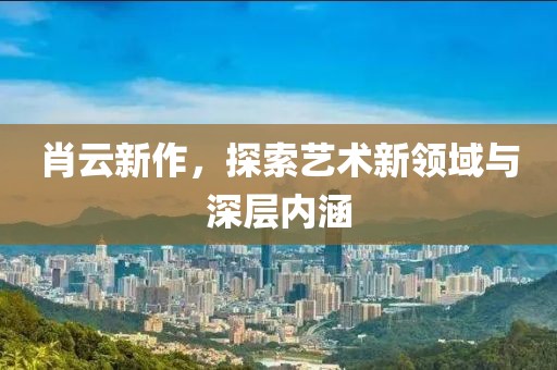 肖云新作，探索艺术新领域与深层内涵