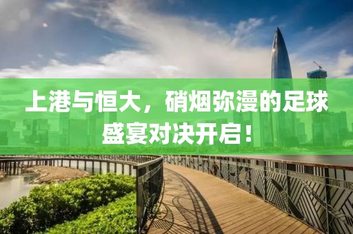 上港与恒大，硝烟弥漫的足球盛宴对决开启！