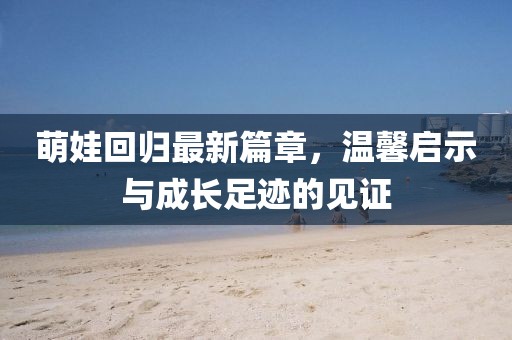 萌娃回归最新篇章，温馨启示与成长足迹的见证