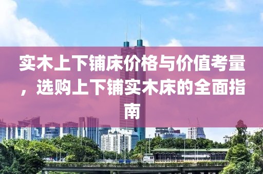 实木上下铺床价格与价值考量，选购上下铺实木床的全面指南