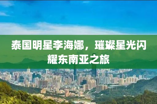 泰国明星李海娜，璀璨星光闪耀东南亚之旅
