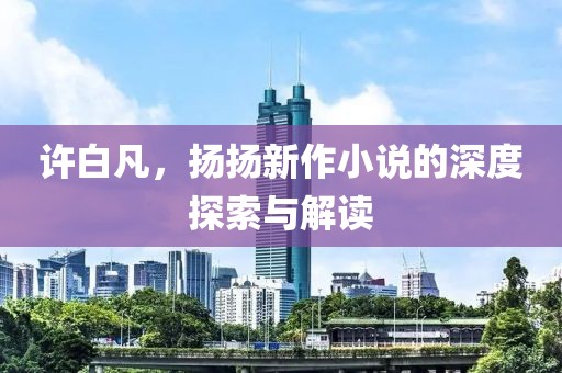 许白凡，扬扬新作小说的深度探索与解读