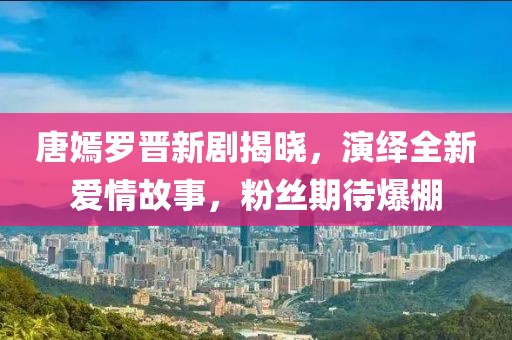 唐嫣罗晋新剧揭晓，演绎全新爱情故事，粉丝期待爆棚