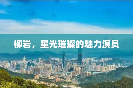 柳岩，星光璀璨的魅力演员