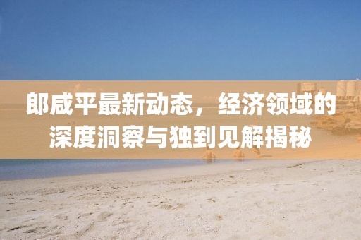 郎咸平最新动态，经济领域的深度洞察与独到见解揭秘