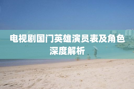 电视剧国门英雄演员表及角色深度解析