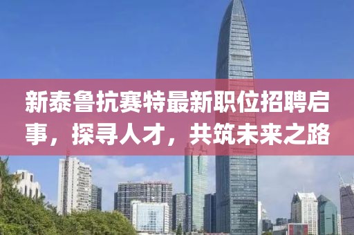 新泰鲁抗赛特最新职位招聘启事，探寻人才，共筑未来之路