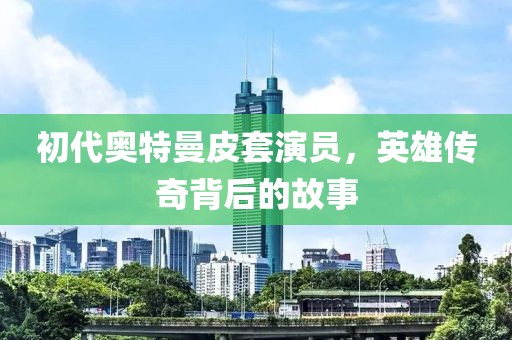 初代奥特曼皮套演员，英雄传奇背后的故事