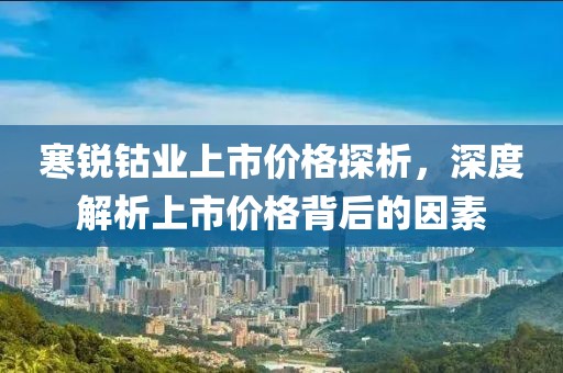 寒锐钴业上市价格探析，深度解析上市价格背后的因素