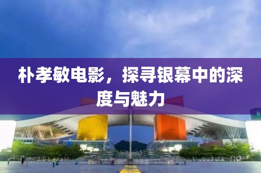 朴孝敏电影，探寻银幕中的深度与魅力