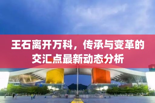 王石离开万科，传承与变革的交汇点最新动态分析