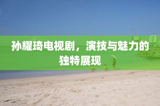 孙耀琦电视剧，演技与魅力的独特展现