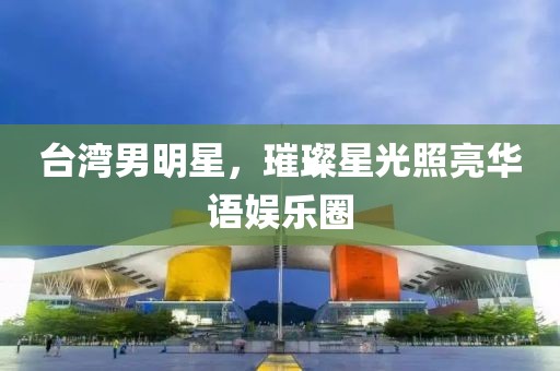 台湾男明星，璀璨星光照亮华语娱乐圈