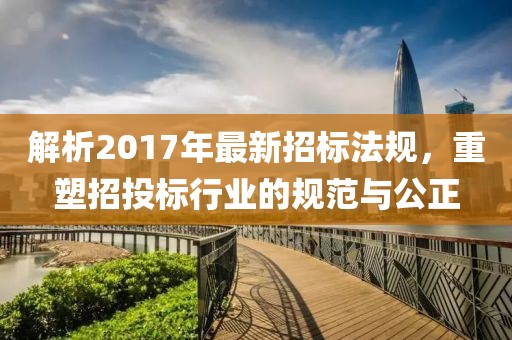 解析2017年最新招标法规，重塑招投标行业的规范与公正