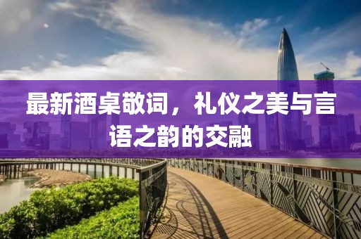 最新酒桌敬词，礼仪之美与言语之韵的交融