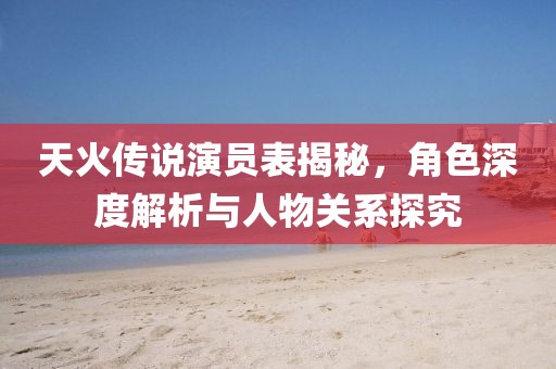 天火传说演员表揭秘，角色深度解析与人物关系探究