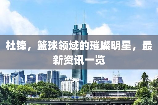 杜锋，篮球领域的璀璨明星，最新资讯一览