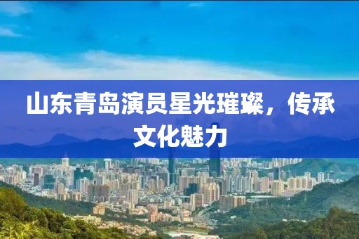 山东青岛演员星光璀璨，传承文化魅力