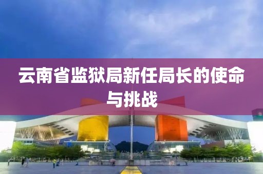 云南省监狱局新任局长的使命与挑战