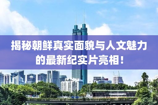 揭秘朝鲜真实面貌与人文魅力的最新纪实片亮相！