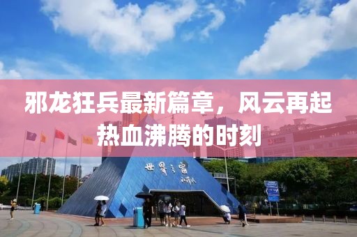 邪龙狂兵最新篇章，风云再起热血沸腾的时刻