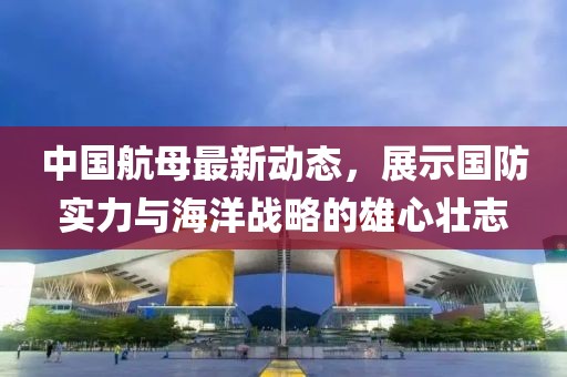 中国航母最新动态，展示国防实力与海洋战略的雄心壮志