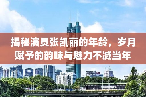 揭秘演员张凯丽的年龄，岁月赋予的韵味与魅力不减当年