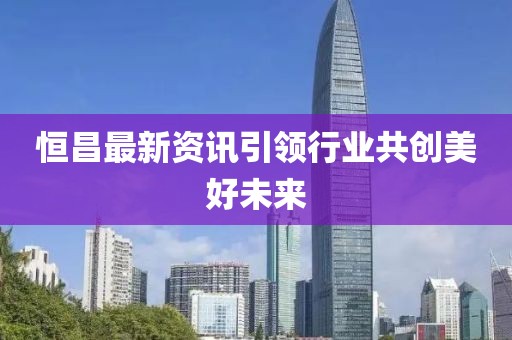 恒昌最新资讯引领行业共创美好未来