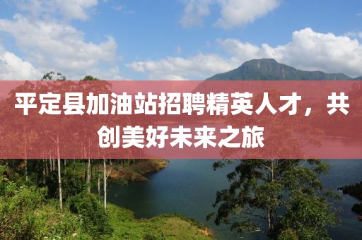 平定县加油站招聘精英人才，共创美好未来之旅