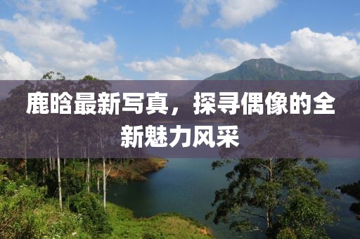 鹿晗最新写真，探寻偶像的全新魅力风采