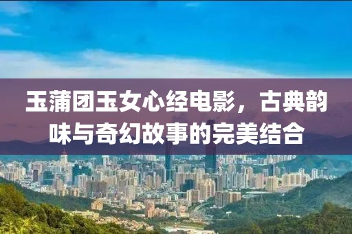 玉蒲团玉女心经电影，古典韵味与奇幻故事的完美结合
