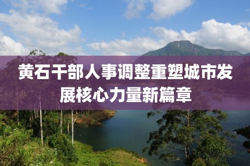黄石干部人事调整重塑城市发展核心力量新篇章