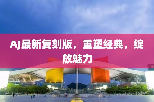 AJ最新复刻版，重塑经典，绽放魅力