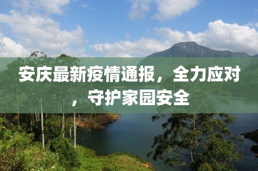 安庆最新疫情通报，全力应对，守护家园安全