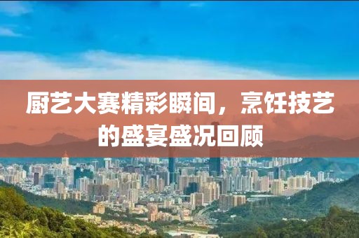 厨艺大赛精彩瞬间，烹饪技艺的盛宴盛况回顾