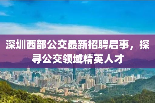 深圳西部公交最新招聘启事，探寻公交领域精英人才