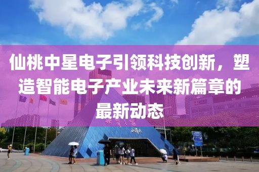 仙桃中星电子引领科技创新，塑造智能电子产业未来新篇章的最新动态